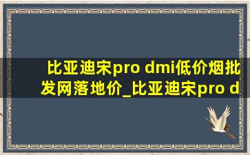 比亚迪宋pro dmi(低价烟批发网)落地价_比亚迪宋pro dmi(低价烟批发网)落地价格